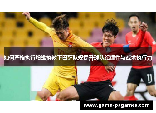 如何严格执行哈维执教下巴萨队规提升球队纪律性与战术执行力