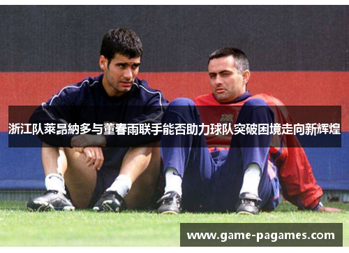 浙江队萊昂納多与董春雨联手能否助力球队突破困境走向新辉煌