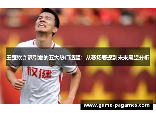 王楚钦夺冠引发的五大热门话题：从赛场表现到未来展望分析
