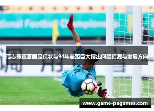 范志毅直言国足现状与94年差距巨大指出问题根源与发展方向