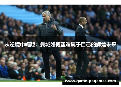 从逆境中崛起:曼城如何塑造属于自己的辉煌未来 从逆境中崛起:曼城如何塑造属于自己的辉煌未来