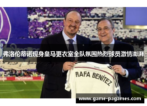 弗洛伦蒂诺现身皇马更衣室全队氛围热烈球员激情澎湃