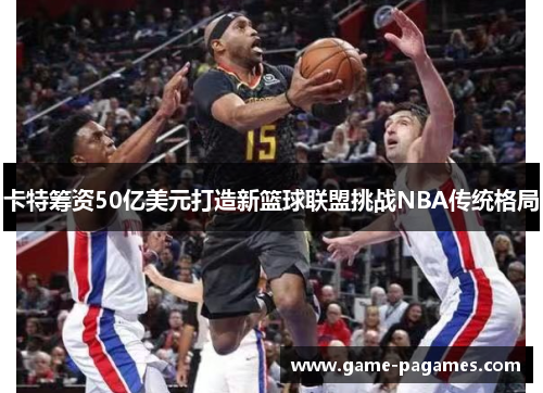卡特筹资50亿美元打造新篮球联盟挑战NBA传统格局