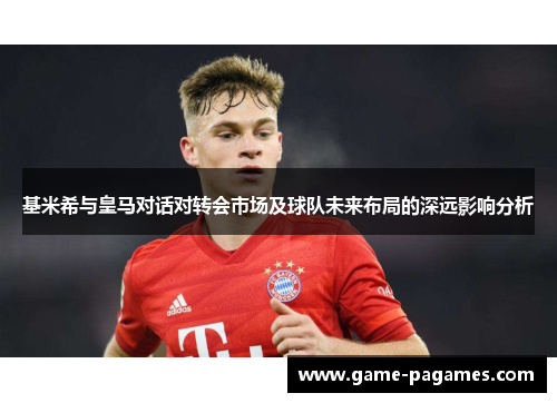 基米希与皇马对话对转会市场及球队未来布局的深远影响分析