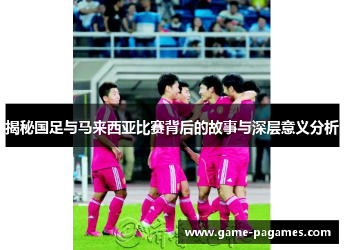 揭秘国足与马来西亚比赛背后的故事与深层意义分析