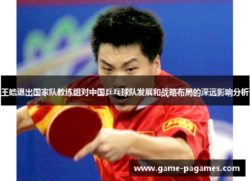 王皓退出国家队教练组对中国乒乓球队发展和战略布局的深远影响分析