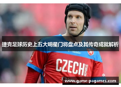 捷克足球历史上五大明星门将盘点及其传奇成就解析