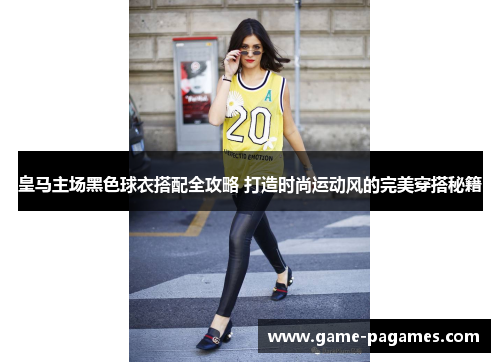 皇马主场黑色球衣搭配全攻略 打造时尚运动风的完美穿搭秘籍