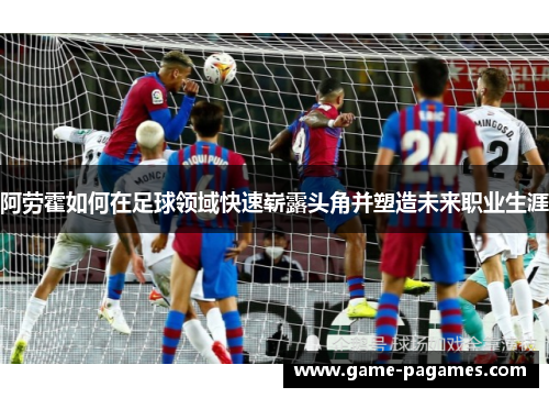 阿劳霍如何在足球领域快速崭露头角并塑造未来职业生涯