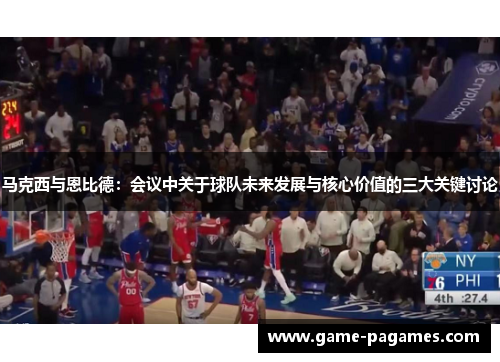 马克西与恩比德:会议中关于球队未来发展与核心价值的三大关键讨论 马克西与恩比德:会议中关于球队未来发展与核心价值的三大关键讨论