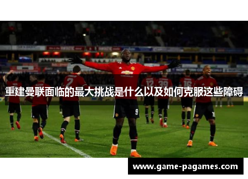 重建曼联面临的最大挑战是什么以及如何克服这些障碍