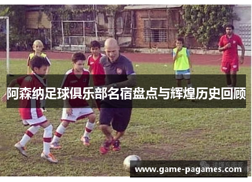 阿森纳足球俱乐部名宿盘点与辉煌历史回顾