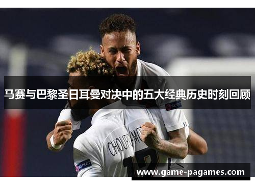 马赛与巴黎圣日耳曼对决中的五大经典历史时刻回顾