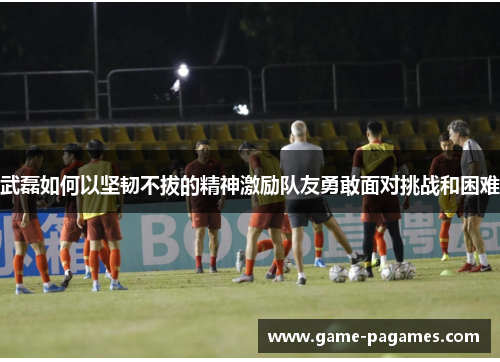 武磊如何以坚韧不拔的精神激励队友勇敢面对挑战和困难