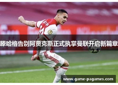 滕哈格告别阿贾克斯正式执掌曼联开启新篇章