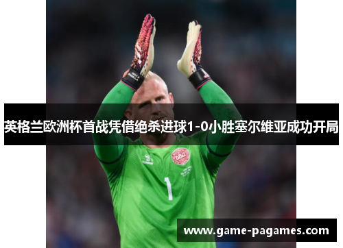 英格兰欧洲杯首战凭借绝杀进球1-0小胜塞尔维亚成功开局