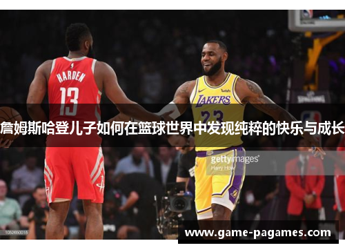 詹姆斯哈登儿子如何在篮球世界中发现纯粹的快乐与成长 詹姆斯哈登儿子如何在篮球世界中发现纯粹的快乐与成长