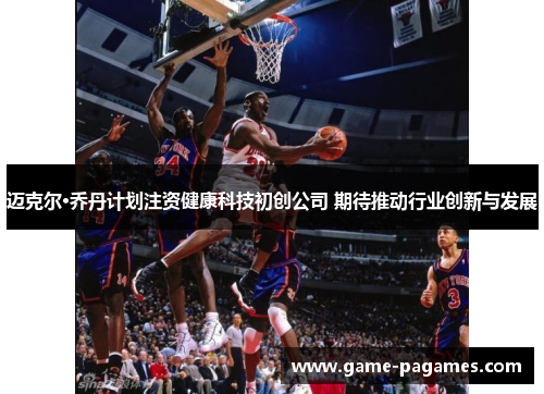 迈克尔·乔丹计划注资健康科技初创公司 期待推动行业创新与发展