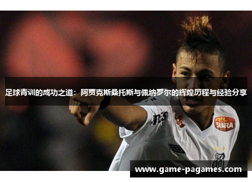 足球青训的成功之道：阿贾克斯桑托斯与佩纳罗尔的辉煌历程与经验分享