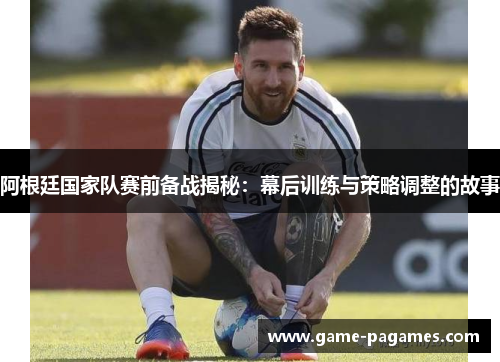 阿根廷国家队赛前备战揭秘：幕后训练与策略调整的故事