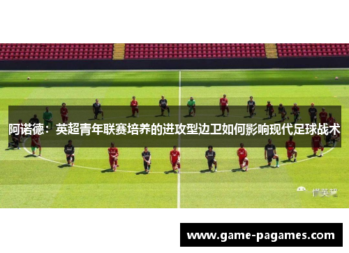 阿诺德：英超青年联赛培养的进攻型边卫如何影响现代足球战术