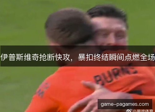 伊普斯维奇抢断快攻，暴扣终结瞬间点燃全场