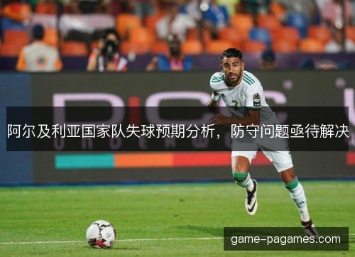 阿尔及利亚国家队失球预期分析，防守问题亟待解决